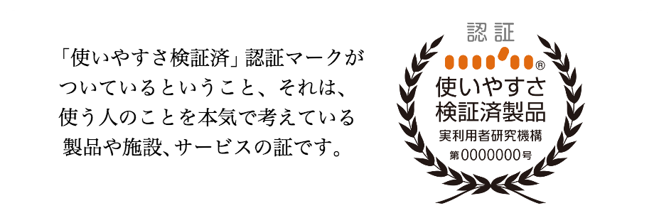 「使いやすさ検証済」認証マークがついているということ、それは、使う人のことを本気で考えている製品や施設、サービスの証です。